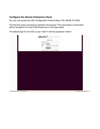 Configure the Ubuntu Enterprise Cloud
You can now access the UEC Configuration Panel at https://192.168.88.101:8443
The first time when connecting it will tell in the browser "This Connection is Untrusted".
Add an exception for it and it will forward you to the login panel.
The default login for the UEC is user "admin" with the password "admin".
 