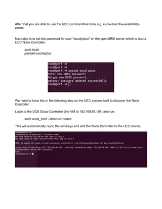 After that you are able to use the UEC commandline tools e.g. euca-describe-availability-
zones
Next step is to set the password for user "eucalyptus" on the openQRM server which is also a
UEC Node Controller.
sudo bash
passwd eucalyptus
We need to have this in the following step on the UEC system itself to discover the Node
Controller.
Login to the UCE Cloud Controller (the VM at 192.168.88.101) and run :
sudo euca_conf --discover-nodes
This will automatically rsync the ssh-keys and add the Node Controller to the UEC cluster.
 