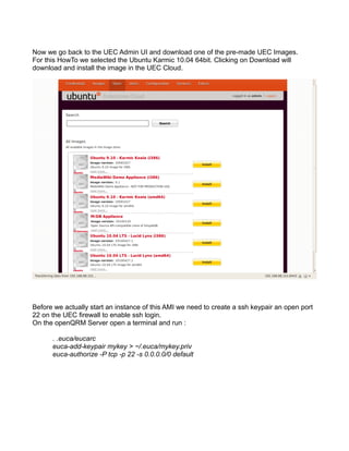 Now we go back to the UEC Admin UI and download one of the pre-made UEC Images.
For this HowTo we selected the Ubuntu Karmic 10.04 64bit. Clicking on Download will
download and install the image in the UEC Cloud.
Before we actually start an instance of this AMI we need to create a ssh keypair an open port
22 on the UEC firewall to enable ssh login.
On the openQRM Server open a terminal and run :
. .euca/eucarc
euca-add-keypair mykey > ~/.euca/mykey.priv
euca-authorize -P tcp -p 22 -s 0.0.0.0/0 default
 