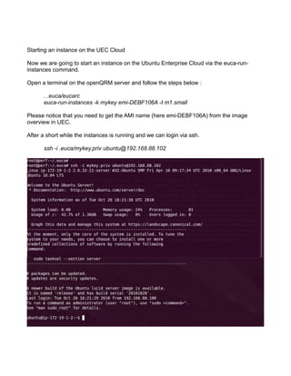 Starting an instance on the UEC Cloud
Now we are going to start an instance on the Ubuntu Enterprise Cloud via the euca-run-
instances command.
Open a terminal on the openQRM server and follow the steps below :
. .euca/eucarc
euca-run-instances -k mykey emi-DEBF106A -t m1.small
Please notice that you need to get the AMI name (here emi-DEBF106A) from the image
overview in UEC.
After a short while the instances is running and we can login via ssh.
ssh -i .euca/mykey.priv ubuntu@192.168.88.102
 