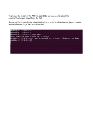 To prepare the Import of this AMI into openQRM we now need to adjust the
/root/.ssh/authorized_keys file on the AMI.
Simply cat the /home/ubuntu/.ssh/authorized_keys to /root/.ssh/authorized_keys to enable
passwordless ssh login for the root user too.
 