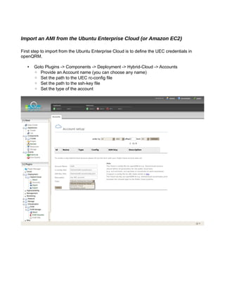 Import an AMI from the Ubuntu Enterprise Cloud (or Amazon EC2)
First step to import from the Ubuntu Enterprise Cloud is to define the UEC credentials in
openQRM.
• Goto Plugins -> Components -> Deployment -> Hybrid-Cloud -> Accounts
◦ Provide an Account name (you can choose any name)
◦ Set the path to the UEC rc-config file
◦ Set the path to the ssh-key file
◦ Set the type of the account
 
