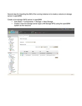 Second step for importing the AMI of the running instance is to create a volume on storage
server in openQRM.
Create a lvm-storage (NFS) server in openQRM
• Goto Base -> Components -> Storage -> New Storage
• Create a new lvm-storage server (type LVM Storage NFS) using the openQRM
system as the resource
 