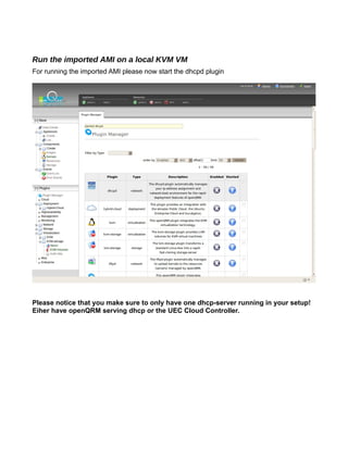Run the imported AMI on a local KVM VM
For running the imported AMI please now start the dhcpd plugin
Please notice that you make sure to only have one dhcp-server running in your setup!
Eiher have openQRM serving dhcp or the UEC Cloud Controller.
 