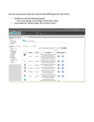 Now we are going to enable the required openQRM plugins for this HowTo.
• Enable and start the following plugins :
◦ kvm, kvm-storage, lvm-storage, hybrid-cloud, tftpd
• Just enable the "dhcpd" plugin. Do not start it (yet) !
 