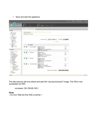 • Save and start the appliance
The idle resouce will now reboot and start the "uecubuntuimport" image. The VM is now
accessible via VNC
vncviewer 192.168.88.100:1
Hints
- For kvm VMs the first VNC id will be 1
 
