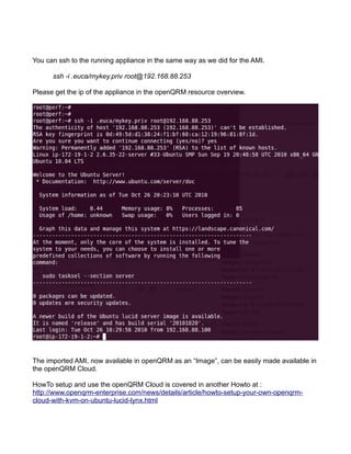 You can ssh to the running appliance in the same way as we did for the AMI.
ssh -i .euca/mykey.priv root@192.168.88.253
Please get the ip of the appliance in the openQRM resource overview.
The imported AMI, now available in openQRM as an “Image”, can be easily made available in
the openQRM Cloud.
HowTo setup and use the openQRM Cloud is covered in another Howto at :
http://www.openqrm-enterprise.com/news/details/article/howto-setup-your-own-openqrm-
cloud-with-kvm-on-ubuntu-lucid-lynx.html
 