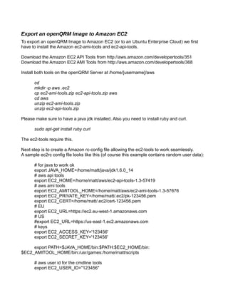 Export an openQRM Image to Amazon EC2
To export an openQRM Image to Amazon EC2 (or to an Ubuntu Enterprise Cloud) we first
have to install the Amazon ec2-ami-tools and ec2-api-tools.
Download the Amazon EC2 API Tools from http://aws.amazon.com/developertools/351
Download the Amazon EC2 AMI Tools from http://aws.amazon.com/developertools/368
Install both tools on the openQRM Server at /home/[username]/aws
cd
mkdir -p aws .ec2
cp ec2-ami-tools.zip ec2-api-tools.zip aws
cd aws
unzip ec2-ami-tools.zip
unzip ec2-api-tools.zip
Please make sure to have a java jdk installed. Also you need to install ruby and curl.
sudo apt-get install ruby curl
The ec2-tools require this.
Next step is to create a Amazon rc-config file allowing the ec2-tools to work seamlessly.
A sample ec2rc config file looks like this (of course this example contains random user data):
# for java to work ok
export JAVA_HOME=/home/matt/java/jdk1.6.0_14
# aws api tools
export EC2_HOME=/home/matt/aws/ec2-api-tools-1.3-57419
# aws ami tools
export EC2_AMITOOL_HOME=/home/matt/aws/ec2-ami-tools-1.3-57676
export EC2_PRIVATE_KEY=/home/matt/.ec2/pk-123456.pem
export EC2_CERT=/home/matt/.ec2/cert-123456.pem
# EU
export EC2_URL=https://ec2.eu-west-1.amazonaws.com
# US
#export EC2_URL=https://us-east-1.ec2.amazonaws.com
# keys
export EC2_ACCESS_KEY='123456'
export EC2_SECRET_KEY='123456'
export PATH=$JAVA_HOME/bin:$PATH:$EC2_HOME/bin:
$EC2_AMITOOL_HOME/bin:/usr/games:/home/matt/scripts
# aws user id for the cmdline tools
export EC2_USER_ID="123456"
 