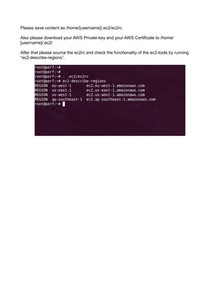 Please save content as /home/[username]/.ec2/ec2rc
Also please download your AWS Private-key and your AWS Certificate to /home/
[username]/.ec2/
After that please source the ec2rc and check the functionality of the ec2-tools by running
“ec2-describe-regions”.
 