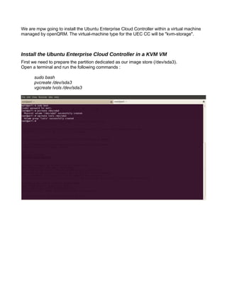 We are mpw going to install the Ubuntu Enterprise Cloud Controller within a virtual machine
managed by openQRM. The virtual-machine type for the UEC CC will be "kvm-storage".
Install the Ubuntu Enterprise Cloud Controller in a KVM VM
First we need to prepare the partition dedicated as our image store (/dev/sda3).
Open a terminal and run the following commands :
sudo bash
pvcreate /dev/sda3
vgcreate lvols /dev/sda3
 