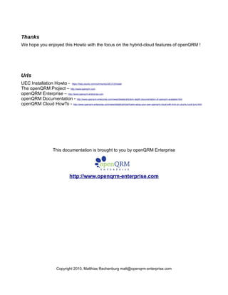 Thanks
We hope you enjoyed this Howto with the focus on the hybrid-cloud features of openQRM !
Urls
UEC Installation Howto - https://help.ubuntu.com/community/UEC/CDInstall
The openQRM Project – http://www.openqrm.com
openQRM Enterprise – http://www.openqrm-enterprise.com
openQRM Documentation - http://www.openqrm-enterprise.com/news/details/article/in-depth-documentation-of-openqrm-available.html
openQRM Cloud HowTo - http://www.openqrm-enterprise.com/news/details/article/howto-setup-your-own-openqrm-cloud-with-kvm-on-ubuntu-lucid-lynx.html
This documentation is brought to you by openQRM Enterprise
http://www.openqrm-enterprise.com
Copyright 2010, Matthias Rechenburg matt@openqrm-enterprise.com
 