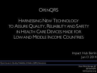 OPENQRS
HARNESSING NEW TECHNOLOGY
TO ASSURE QUALITY, RELIABILITY AND SAFETY
IN HEALTH CARE DEVICES MADE FOR
LOW AND MIDDLE INCOME COUNTRIES
Impact Hub Berlin
Jun13 2014
Kate Michi Ettinger, JD
@OpenQRS
build.openqrs.org
Open Issues in Quality, Reliability & Safety (QRS) Assurance
 