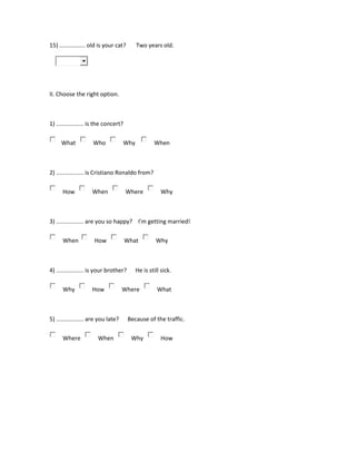 15) ................ old is your cat? Two years old.
II. Choose the right option.
1) ................. is the concert?
What Who Why When
2) ................. is Cristiano Ronaldo from?
How When Where Why
3) ................. are you so happy? I'm getting married!
When How What Why
4) ................. is your brother? He is still sick.
Why How Where What
5) ................. are you late? Because of the traffic.
Where When Why How
 
