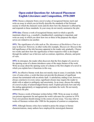 Open-ended Questions for Advanced Placement
       English Literature and Composition, 1970-2009
1970. Choose a character from a novel or play of recognized literary merit and
write an essay in which you (a) briefly describe the standards of the fictional
society in which the character exists and (b) show how the character is affected by
and responds to those standards. In your essay do not merely summarize the plot.

1970 Also. Choose a work of recognized literary merit in which a specific
inanimate object (e.g., a seashell, a handkerchief, a painting) is important, and
write an essay in which you show how two or three of the purposes the object
serves are related to one another.

1971. The significance of a title such as The Adventures of Huckleberry Finn is so
easy to discover. However, in other works (for example, Measure for Measure) the
full significance of the title becomes apparent to the reader only gradually. Choose
two works and show how the significance of their respective titles is developed
through the authors' use of devices such as contrast, repetition, allusion, and point
of view.

1972. In retrospect, the reader often discovers that the first chapter of a novel or
the opening scene of a drama introduces some of the major themes of the work.
Write an essay about the opening scene of a drama or the first chapter of a novel in
which you explain how it functions in this way.

1973. An effective literary work does not merely stop or cease; it concludes. In the
view of some critics, a work that does not provide the pleasure of significant
closure has terminated with an artistic fault. A satisfactory ending is not, however,
always conclusive in every sense; significant closure may require the reader to
abide with or adjust to ambiguity and uncertainty. In an essay, discuss the ending
of a novel or play of acknowledged literary merit. Explain precisely how and why
the ending appropriately or inappropriately concludes the work. Do not merely
summarize the plot.

1974. Choose a work of literature written before 1900. Write an essay in which
you present arguments for and against the work's relevance for a person in 1974.
Your own position should emerge in the course of your essay. You may refer to
works of literature written after 1900 for the purpose of contrast or comparison.

1975. Although literary critics have tended to praise the unique in literary
characterizations, many authors have employed the stereotyped character
 