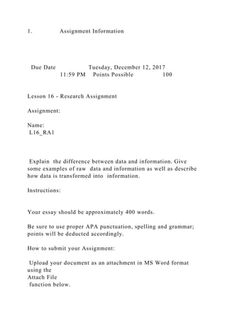 1. Assignment Information
Due Date Tuesday, December 12, 2017
11:59 PM Points Possible 100
Lesson 16 - Research Assignment
Assignment:
Name:
L16_RA1
Explain the difference between data and information. Give
some examples of raw data and information as well as describe
how data is transformed into information.
Instructions:
Your essay should be approximately 400 words.
Be sure to use proper APA punctuation, spelling and grammar;
points will be deducted accordingly.
How to submit your Assignment:
Upload your document as an attachment in MS Word format
using the
Attach File
function below.
 