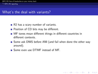 MFC/R2 free of headaches or your money back
  MFC/R2 signaling




What’s the deal with variants?


              R2 has a scary number of variants.
              Position of CD bits may be diﬀerent.
              MF tones mean diﬀerent things in diﬀerent countries in
              diﬀerent contexts.
              Some ask DNIS before ANI (and fail when done the other way
              around).
              Some even use DTMF instead of MF.
 