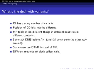 MFC/R2 free of headaches or your money back
  MFC/R2 signaling




What’s the deal with variants?


              R2 has a scary number of variants.
              Position of CD bits may be diﬀerent.
              MF tones mean diﬀerent things in diﬀerent countries in
              diﬀerent contexts.
              Some ask DNIS before ANI (and fail when done the other way
              around).
              Some even use DTMF instead of MF.
              Diﬀerent methods to block collect calls.
 