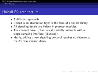 MFC/R2 free of headaches or your money back
  R2 in Asterisk




Unicall R2 architecture.
              A diﬀerent approach.
              Unicall is an abstraction layer in the form of a simple library.
              All signaling details are hidden in protocol modules.
              The channel driver (chan unicall), ideally, interacts with a
              single signaling interface (libunicall).
              Ideally, adding a new signaling protocol requires no changes to
              the Asterisk channel driver.
 