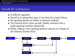 MFC/R2 free of headaches or your money back
  R2 in Asterisk




Unicall R2 architecture.
              A diﬀerent approach.
              Unicall is an abstraction layer in the form of a simple library.
              All signaling details are hidden in protocol modules.
              The channel driver (chan unicall), ideally, interacts with a
              single signaling interface (libunicall).
              Ideally, adding a new signaling protocol requires no changes to
              the Asterisk channel driver.
 