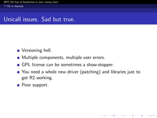 MFC/R2 free of headaches or your money back
  R2 in Asterisk




Unicall issues. Sad but true.



              Versioning hell.
              Multiple components, multiple user errors.
              GPL license can be sometimes a show-stopper.
              You need a whole new driver (patching) and libraries just to
              get R2 working.
              Poor support.
 