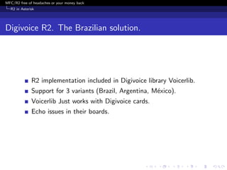 MFC/R2 free of headaches or your money back
  R2 in Asterisk




Digivoice R2. The Brazilian solution.




              R2 implementation included in Digivoice library Voicerlib.
              Support for 3 variants (Brazil, Argentina, M´xico).
                                                          e
              Voicerlib Just works with Digivoice cards.
              Echo issues in their boards.
 