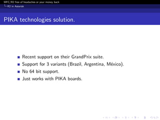 MFC/R2 free of headaches or your money back
  R2 in Asterisk




PIKA technologies solution.




              Recent support on their GrandPrix suite.
              Support for 3 variants (Brazil, Argentina, M´xico).
                                                          e
              No 64 bit support.
              Just works with PIKA boards.
 