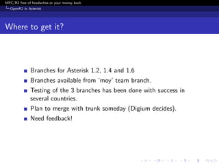MFC/R2 free of headaches or your money back
  OpenR2 in Asterisk




Where to get it?



              Branches for Asterisk 1.2, 1.4 and 1.6
              Branches available from ’moy’ team branch.
              Testing of the 3 branches has been done with success in
              several countries.
              Plan to merge with trunk someday (Digium decides).
              Need feedback!
 
