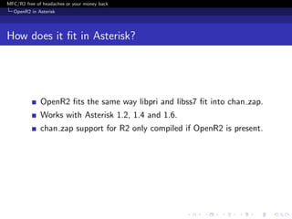MFC/R2 free of headaches or your money back
  OpenR2 in Asterisk




How does it ﬁt in Asterisk?




              OpenR2 ﬁts the same way libpri and libss7 ﬁt into chan zap.
              Works with Asterisk 1.2, 1.4 and 1.6.
              chan zap support for R2 only compiled if OpenR2 is present.
 