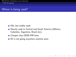 MFC/R2 free of headaches or your money back
  MFC/R2 signaling




Where is being used?




              Old, but widely used.
              Heavily used in Central and South America (M´xico,
                                                          e
              Colombia, Argentina, Brazil etc).
              Cheaper than ISDN PRI lines.
              R2 is not going anywhere anytime soon.
 