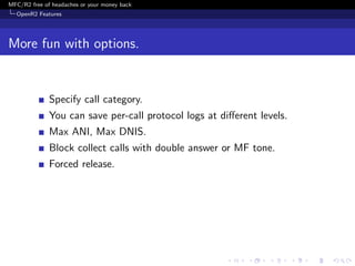 MFC/R2 free of headaches or your money back
  OpenR2 Features




More fun with options.


              Specify call category.
              You can save per-call protocol logs at diﬀerent levels.
              Max ANI, Max DNIS.
              Block collect calls with double answer or MF tone.
              Forced release.
 