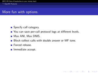 MFC/R2 free of headaches or your money back
  OpenR2 Features




More fun with options.


              Specify call category.
              You can save per-call protocol logs at diﬀerent levels.
              Max ANI, Max DNIS.
              Block collect calls with double answer or MF tone.
              Forced release.
              Immediate accept.
 