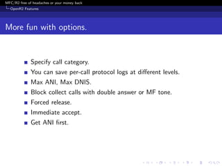 MFC/R2 free of headaches or your money back
  OpenR2 Features




More fun with options.


              Specify call category.
              You can save per-call protocol logs at diﬀerent levels.
              Max ANI, Max DNIS.
              Block collect calls with double answer or MF tone.
              Forced release.
              Immediate accept.
              Get ANI ﬁrst.
 