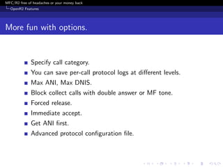 MFC/R2 free of headaches or your money back
  OpenR2 Features




More fun with options.


              Specify call category.
              You can save per-call protocol logs at diﬀerent levels.
              Max ANI, Max DNIS.
              Block collect calls with double answer or MF tone.
              Forced release.
              Immediate accept.
              Get ANI ﬁrst.
              Advanced protocol conﬁguration ﬁle.
 