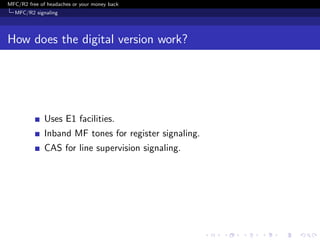 MFC/R2 free of headaches or your money back
  MFC/R2 signaling




How does the digital version work?




              Uses E1 facilities.
              Inband MF tones for register signaling.
              CAS for line supervision signaling.
 