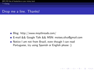 MFC/R2 free of headaches or your money back
  Closing




Drop me a line. Thanks!




              Blog: http://www.moythreads.com/
              E-mail && Google Talk && MSN: moises.silva@gmail.com
              Notice I am not from Brazil, even though I can read
              Portuguese, try using Spanish or English please :)
 
