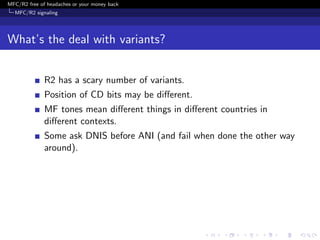 MFC/R2 free of headaches or your money back
  MFC/R2 signaling




What’s the deal with variants?


              R2 has a scary number of variants.
              Position of CD bits may be diﬀerent.
              MF tones mean diﬀerent things in diﬀerent countries in
              diﬀerent contexts.
              Some ask DNIS before ANI (and fail when done the other way
              around).
 