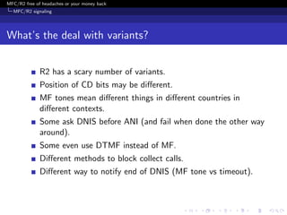 MFC/R2 free of headaches or your money back
  MFC/R2 signaling




What’s the deal with variants?


              R2 has a scary number of variants.
              Position of CD bits may be diﬀerent.
              MF tones mean diﬀerent things in diﬀerent countries in
              diﬀerent contexts.
              Some ask DNIS before ANI (and fail when done the other way
              around).
              Some even use DTMF instead of MF.
              Diﬀerent methods to block collect calls.
              Diﬀerent way to notify end of DNIS (MF tone vs timeout).
 