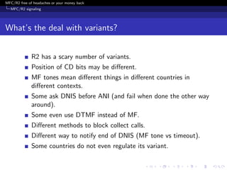 MFC/R2 free of headaches or your money back
  MFC/R2 signaling




What’s the deal with variants?


              R2 has a scary number of variants.
              Position of CD bits may be diﬀerent.
              MF tones mean diﬀerent things in diﬀerent countries in
              diﬀerent contexts.
              Some ask DNIS before ANI (and fail when done the other way
              around).
              Some even use DTMF instead of MF.
              Diﬀerent methods to block collect calls.
              Diﬀerent way to notify end of DNIS (MF tone vs timeout).
              Some countries do not even regulate its variant.
 