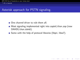MFC/R2 free of headaches or your money back
  R2 in Asterisk




Asterisk approach for PSTN signaling.


              One channel driver to rule them all.
              Most signaling implemented right into zaptel/chan zap (now
              DAHDI/chan dahdi).
              Some with the help of protocol libraries (libpri, libss7).
 