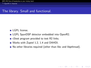 MFC/R2 free of headaches or your money back
  OpenR2 in Asterisk




The library. Small and functional.




              LGPL license.
              LGPL SpanDSP detector embedded into OpenR2.
              r2test program provided to test R2 links.
              Works with Zaptel 1.2, 1.4 and DAHDI.
              No other libraries required (other than libc and libpthread).
 