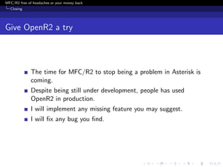MFC/R2 free of headaches or your money back
  Closing




Give OpenR2 a try



              The time for MFC/R2 to stop being a problem in Asterisk is
              coming.
              Despite being still under development, people has used
              OpenR2 in production.
              I will implement any missing feature you may suggest.
              I will ﬁx any bug you ﬁnd.
 