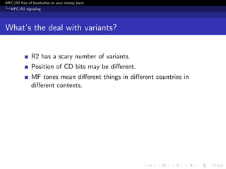 MFC/R2 free of headaches or your money back
  MFC/R2 signaling




What’s the deal with variants?


              R2 has a scary number of variants.
              Position of CD bits may be diﬀerent.
              MF tones mean diﬀerent things in diﬀerent countries in
              diﬀerent contexts.
 