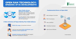 Open Radio Access
Network (O-RAN) is an
alternative way of building networks,
making it easier to support Dynamic
Spectrum Sharing (DSS).
For early adoption of 5G smartphones,
DSS is vital since it relies on both 5G
and LTE transmission.
OPEN RAN TECHNOLOGY:
SPEEDING UP 5G DEVELOPMENTS
:
Reduce the usage of proprietary hardware.
3 Main Initiatives Of Open RAN By The O-RAN Alliance
Lead the way towards RAN virtualization, open
interfaces, and AI-capable RAN.
Establish interfaces and APIs that can support
appropriate standards for adoption.
Fundamental drivers of Open RAN
RAN Intelligent Controller
RAN Virtualization
Open Interfaces
White Box Hardware
Open Source Software
© Forest Interactive
 