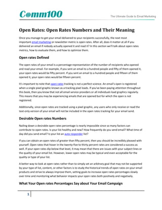 Open Rates: Open Rates Numbers and Their Meaning
Once you manage to get your email delivered to your recipients successfully, the next most
important email marketing or newsletter metric is open rates. After all, does it matter at all if you
delivered an email if nobody actually opened it and read it? In this section we'll talk about open rates
metrics, how to evaluate them, and how to optimize them.

Open rates Defined
The open rates of your email is a percentage representation of the number of recipients who opened
and read your email. For example, if you sent an email to a hundred people and fifty of them opened it,
your open rates would be fifty percent. If you sent an email to a hundred people and fifteen of them
opened it, your open rates would be fifteen percent.

It's important to note that open rates tracking is not a perfect science. An email's open is registered
when a single pixel graphic known as a tracking pixel loads. If you've been paying attention throughout
this book, then you know that not all email service providers or all individuals load graphics regularly.
This means that you may be experiencing emails that are opened but for which the open is not
registered.

Additionally, since open rates are tracked using a pixel graphic, any users who only receive or read the
text-only version of your email will not be included in the open rates tracking for your email send.

Desirable Open rates Numbers
Nailing down a desirable open rates percentage is nearly impossible since so many factors can
contribute to open rates. Is your list healthy and new? How frequently do you send email? What time of
day did you send email? Is your list an auto responder list?

If you can obtain an open rates of greater than fifty percent, then you should be incredibly pleased with
yourself. Open rates that hover in the twenty-five to thirty percent rates are considered a success as
well. If your open rates dip below that level, it may mean that there are issues with your subject lines or
the quality of your email list. However, lower open rates may be typical and even acceptable for the
quality or type of your list.

A better way to look at open rates rather than to simply set an arbitrary goal that may not be supported
by your type of list, content, or other factors is to study the historical trends of open rates on your email
products and strive to always improve them, setting goals to increase open rates percentages slowly
over time and monitoring what behavior impacts your open rates both positively and negatively.

What Your Open rates Percentages Say about Your Email Campaign

       1
 
