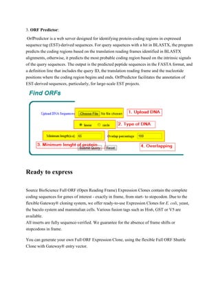 3. ORF Predictor:
OrfPredictor is a web server designed for identifying protein-coding regions in expressed
sequence tag (EST)-derived sequences. For query sequences with a hit in BLASTX, the program
predicts the coding regions based on the translation reading frames identified in BLASTX
alignments, otherwise, it predicts the most probable coding region based on the intrinsic signals
of the query sequences. The output is the predicted peptide sequences in the FASTA format, and
a definition line that includes the query ID, the translation reading frame and the nucleotide
positions where the coding region begins and ends. OrfPredictor facilitates the annotation of
EST-derived sequences, particularly, for large-scale EST projects.

Ready to express
Source BioScience Full ORF (Open Reading Frame) Expression Clones contain the complete
coding sequences for genes of interest - exactly in frame, from start- to stopcodon. Due to the
flexible Gateway® cloning system, we offer ready-to-use Expression Clones for E. coli, yeast,
the baculo system and mammalian cells. Various fusion tags such as His6, GST or V5 are
available.
All inserts are fully sequence-verified. We guarantee for the absence of frame shifts or
stopcodons in frame.
You can generate your own Full ORF Expression Clone, using the flexible Full ORF Shuttle
Clone with Gateway® entry vector.

 