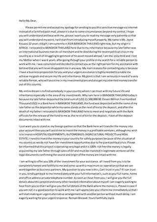 HelloMy Dear,
Please permitme andacceptmy apologyforsendingtoyouthissensitivemessageviainternet
insteadof a Certifiedpost-mail,pleaseitisdue to some circumstancesbeyondmycontrol,Ihope
youwill understandandbearwithme,please Iwantyouto readmy message verypatientlysothat
youwill understandmypoint,Iwill startfromintroducingmyself properly,Myname isMs. Joyce
Kouassi 22 years oldgirl,IamcurrentlyinASIA BANGKOKTHAILANDrightnow,butmy originis
AFRICA.Irelocated toBANGKOKTHAILANDhere due tomy inheritance becausemylate fatherwas
an international businessmanAnoil merchantandhe diedduringthe recentpolitical crisisinmy
countryas a resultof strugglingtogetmost of hisassetmovedabroad,I am the onlychildand I lost
my MotherwhenI was6 years,aftergoingthroughyour profile inmysearchfora reliable personto
workwithme,I was convincedanddecidedtocontactyouas the rightpersonformy assistance with
believethatyouwill neverdisappointme inanyway.My mainreasonsfor contactingyouis because
I have a businesspropositionforyouandyoururgentassistance ishighlyneededtoenable me
achieve mygoalsandsecure my life andinheritance.Mypointisthat I am seriouslyinneedof avery
reliable Person,whowillassistme inmyinvestmentplansandalsogetmyinheritedmoneytransfer
out of thiscountry.
My entire dreamistofindsomebodyinyourcountrywhomI can trust withmyfuture life and
inheritance especiallyinthe areaof my investments.WhyIam here inBANGKOKTHAILANDtodayis
because mylate fatherdepositedthe total sumof (US$ 11.500,000.00 ElevenMillionFiveHundred
ThousandUSD) ina Bankhere inBANGKOKTHAILAND,the fundwasdepositedwiththe name of my
late fatheras the depositorwhilemyname standsasthe nextof kinto the deposit,andafterthe
deathof myfatherI relocatedtoBANGKOKTHAILANDhere tomeetand negotiate withthe Bank
officialsforthe releaseof the fundtome as the ne xt of kinto the deposit,Ihave all the deposit
documentsintactwithme.
I justwant youto standas myforeignpartnersothat the Bank here will transferthe moneyinto
your accountthenyou will assistme toinvestthe moneyinaprofitable ventures,althoughmy wish
isto investinHOSPITALEQUIPEMENTS /AUTOMOBILES /AGRICULTURAL PROJECTSand REAL
ESTATE; I needtoinvestthe moneyinyourcountryfor safetypurposesbecause of the situationof
my countryas we do not have fairinvestmentopportunitiesdue tofrequentpolitical crisis.Please
be informedthatthisprojectisoperatingverylegal anditis100% riskfree the moneyislegally
acquiredbymy late fatherthroughsalesof Oil andmust be investedinlegitimate venturesall the
legal documentsconfirmingthe source andoriginof the moneyare intactwithme.
I am willingtoofferyou10% of the investmentforyourassistance.all Ineedfromyouisto be
completelyhonestandfaithful tome andcome upwitha maximumco-operationsothatwe can
worktogetheras businesspartners.Myquestiontoyounow isthis,CanI trust inyou? If I can trust
inyou,kindlygetback to me immediatelywithyourfull information's,suchasyourfull name,home
and office addressprivate telephone number.AssoonasI hear fromyou,I will give youthe full
detailsaboutthis projectandeveryotherneededinformationaboutmyself.Iam eagerlywaitingto
hearfrom youso that I will give youthe full detailsof the Bankwhere the moneyis.Pleaseincase if
youare not ina goodpositiontoworkwithme I will appreciate youinformme immediatelysothatI
will startmakingan urgentalternative arrangementwithanotherpersonwithoutmuchdelay.Iam
eagerlywaitingforyoururgentresponse.RemainBlessed.YoursFaithfullyJoyce.
 