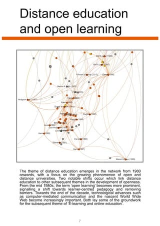 The theme of distance education emerges in the network from 1980
onwards, with a focus on the growing phenomenon of open and
distance universities. Two notable shifts occur which link distance
education to other subsequent themes in the development of openness.
From the mid 1980s, the term ‘open learning’ becomes more prominent,
signalling a shift towards learner-centred pedagogy and removing
barriers. Towards the end of the decade, technological advances such
as computer-mediated communication and the nascent World Wide
Web become increasingly important. Both lay some of the groundwork
for the subsequent theme of ‘E-learning and online education’.
Distance education
and open learning
7
 
