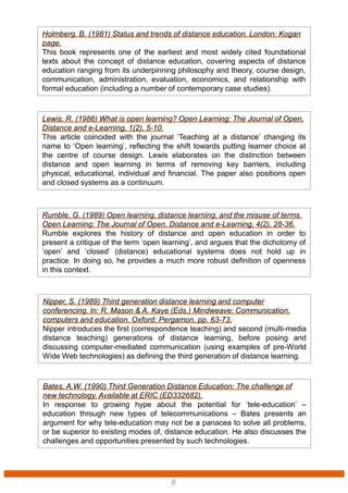 Bates, A.W. (1990) Third Generation Distance Education: The challenge of
new technology. Available at ERIC (ED332682).
In response to growing hype about the potential for ‘tele-education’ –
education through new types of telecommunications – Bates presents an
argument for why tele-education may not be a panacea to solve all problems,
or be superior to existing modes of, distance education. He also discusses the
challenges and opportunities presented by such technologies.
Nipper, S. (1989) Third generation distance learning and computer
conferencing. In: R. Mason & A. Kaye (Eds.) Mindweave: Communication,
computers and education, Oxford: Pergamon, pp. 63-73.
Nipper introduces the first (correspondence teaching) and second (multi-media
distance teaching) generations of distance learning, before posing and
discussing computer-mediated communication (using examples of pre-World
Wide Web technologies) as defining the third generation of distance learning.
Rumble, G. (1989) Open learning, distance learning, and the misuse of terms.
Open Learning: The Journal of Open, Distance and e-Learning, 4(2), 28-36.
Rumble explores the history of distance and open education in order to
present a critique of the term ‘open learning’, and argues that the dichotomy of
‘open’ and ‘closed’ (distance) educational systems does not hold up in
practice. In doing so, he provides a much more robust definition of openness
in this context.
Lewis, R. (1986) What is open learning? Open Learning: The Journal of Open,
Distance and e-Learning, 1(2), 5-10.
This article coincided with the journal ‘Teaching at a distance’ changing its
name to ‘Open learning’, reflecting the shift towards putting learner choice at
the centre of course design. Lewis elaborates on the distinction between
distance and open learning in terms of removing key barriers, including
physical, educational, individual and financial. The paper also positions open
and closed systems as a continuum.
Holmberg, B. (1981) Status and trends of distance education. London: Kogan
page.
This book represents one of the earliest and most widely cited foundational
texts about the concept of distance education, covering aspects of distance
education ranging from its underpinning philosophy and theory, course design,
communication, administration, evaluation, economics, and relationship with
formal education (including a number of contemporary case studies).
8
 