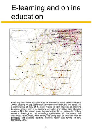 E-learning and online
education
E-learning and online education rose to prominence in the 1990s and early
2000s, bridging the gap between distance education and OER. This period saw
a mainstreaming of many of the issues relating to open education, as e-learning
became an area of interest for traditional universities and not just open education
providers. Over this period, e-learning (and related terms, such as technology
enhanced learning) become increasingly synonymous with the Internet and
web-based technologies, while largely not losing sight of the importance of
pedagogy and adapting teaching practices rather than relying on new
technology alone.
9
 