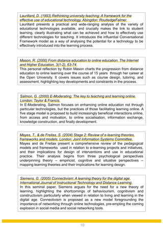 Salmon, G. (2000) E-Moderating: The key to teaching and learning online.
London: Taylor & Francis.
In E-Moderating, Salmon focuses on enhancing online education not through
particular technologies, but the practices of those facilitating learning online. A
five stage model is proposed to build increasingly beneficial interactions online,
from access and motivation, to online socialisation, information exchange,
knowledge construction, and finally development.
Siemens, G. (2005) Connectivism: A learning theory for the digital age.
International Journal of Instructional Technology and Distance Learning.
In this seminal paper, Siemens argues for the need for a new theory of
learning, highlighting the shortcomings of behaviourism, cognitivism and
constructivism particularly when viewed in relation to living and learning in the
digital age. Connectivism is proposed as a new model foregrounding the
importance of networking through online technologies, pre-empting the coming
explosion in social media and social networking tools.
Mayes, T., & de Freitas, S. (2004) Stage 2: Review of e-learning theories,
frameworks and models. London: Joint Information Systems Committee.
Mayes and de Freitas present a comprehensive review of the pedagogical
models and frameworks used in relation to e-learning projects and initiatives,
and their implications for design of interventions and use in educational
practice. Their analysis begins from three psychological perspectives
underpinning theory – empiricist, cognitive and situative perspectives –
mapping learning theories and their implications for learning design.
Mason, R. (2000) From distance education to online education. The Internet
and Higher Education, 3(1-2), 63-74.
This personal reflection by Robin Mason charts the progression from distance
education to online learning over the course of 15 years through her career at
the Open University. It covers issues such as course design, tutoring, and
assessment, highlighting key developments and constraints in the process.
Laurillard, D. (1993) Rethinking university teaching: A framework for the
effective use of educational technology. Abingdon: RoutledgeFalmer.
Laurillard presents a practical and wide-ranging analysis of the variety of
educational technologies available, and crucially makes the link to student
learning, clearly illustrating what can be achieved and how to effectively use
different technologies for teaching. It introduces the influential Conversational
Framework model as a way of analysing the potential for a technology to be
effectively introduced into the learning process.
10
 